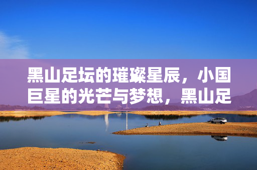 黑山足坛的璀璨星辰，小国巨星的光芒与梦想，黑山足坛小国巨星的光芒与梦想