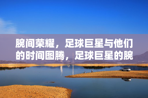腕间荣耀，足球巨星与他们的时间图腾，足球巨星的腕间时间图腾