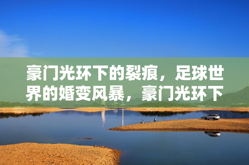 豪门光环下的裂痕，足球世界的婚变风暴，豪门光环下的足球婚变风暴