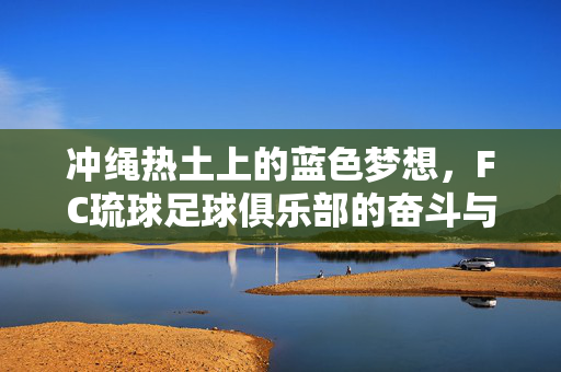 冲绳热土上的蓝色梦想，FC琉球足球俱乐部的奋斗与传承