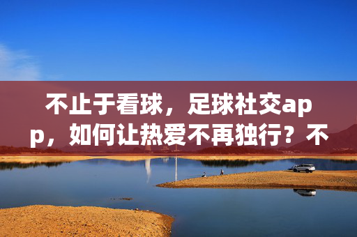 不止于看球，足球社交app，如何让热爱不再独行？不止于看球，足球社交app，让热爱不再独行