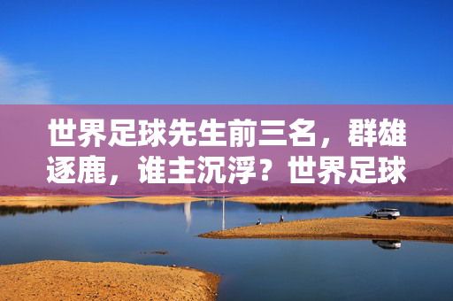 世界足球先生前三名，群雄逐鹿，谁主沉浮？世界足球先生前三名，群雄逐鹿，谁主沉浮？