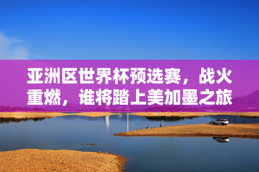 亚洲区世界杯预选赛，战火重燃，谁将踏上美加墨之旅？战火重燃！亚洲区世界杯预选赛，谁将踏上美加墨之旅？