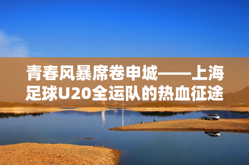 青春风暴席卷申城——上海足球U20全运队的热血征途