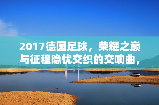 2017德国足球，荣耀之巅与征程隐忧交织的交响曲，2017德国足球，荣耀之巅与隐忧交织的交响曲