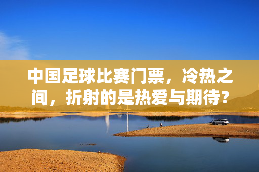 中国足球比赛门票，冷热之间，折射的是热爱与期待？中国足球门票冷热，热爱与期待的折射