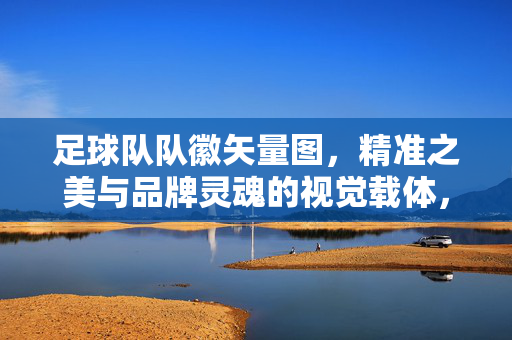 足球队队徽矢量图，精准之美与品牌灵魂的视觉载体，足球队队徽矢量图，精准之美与品牌灵魂的视觉载体