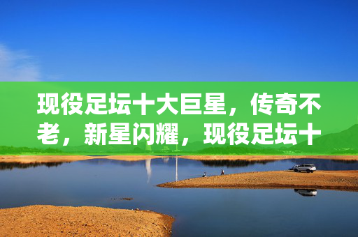 现役足坛十大巨星，传奇不老，新星闪耀，现役足坛十大巨星，传奇不老，新星闪耀