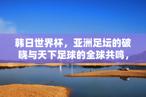 韩日世界杯，亚洲足坛的破晓与天下足球的全球共鸣，韩日世界杯，亚洲破晓与全球共鸣