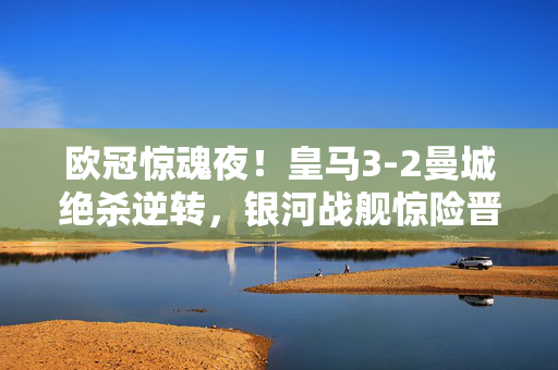 欧冠惊魂夜！皇马3-2曼城绝杀逆转，银河战舰惊险晋级，欧冠惊魂逆转！皇马3-2绝杀曼城晋级