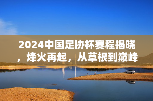 2024中国足协杯赛程揭晓，烽火再起，从草根到巅峰的逐梦之路，2024足协杯赛程揭晓，烽火再起，逐梦草根到巅峰