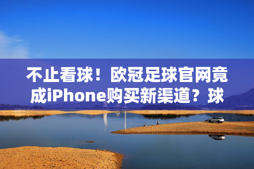 不止看球！欧冠足球官网竟成iPhone购买新渠道？球迷福利揭秘，欧冠官网成iPhone购买新渠道？球迷福利揭秘
