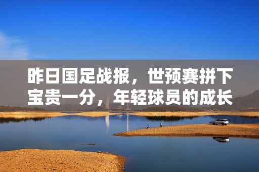 昨日国足战报，世预赛拼下宝贵一分，年轻球员的成长照亮未来，世预赛国足拼下宝贵一分，年轻球员成长照亮未来