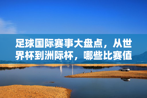 足球国际赛事大盘点，从世界杯到洲际杯，哪些比赛值得期待？足球国际赛事大盘点，从世界杯到洲际杯，哪些比赛值得期待？