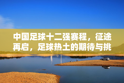 中国足球十二强赛程，征途再启，足球热土的期待与挑战，中国足球十二强赛程，征途再启，热土期待与挑战
