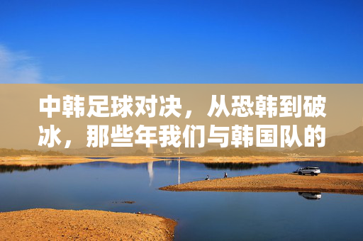 中韩足球对决，从恐韩到破冰，那些年我们与韩国队的足球记忆，从恐韩到破冰，中韩足球对决的集体记忆