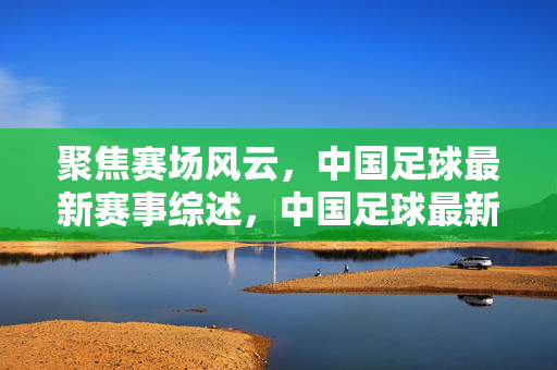 聚焦赛场风云，中国足球最新赛事综述，中国足球最新赛场风云综述