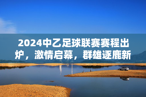 2024中乙足球联赛赛程出炉，激情启幕，群雄逐鹿新征程，2024中乙足球联赛赛程出炉 群雄逐鹿新征程启幕