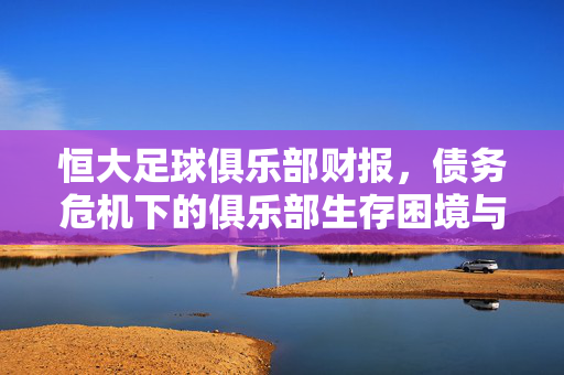 恒大足球俱乐部财报，债务危机下的俱乐部生存困境与启示