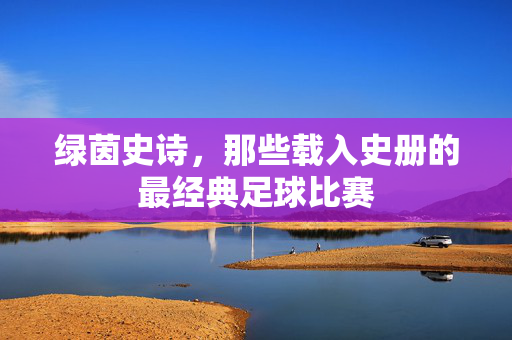 绿茵史诗，那些载入史册的最经典足球比赛
