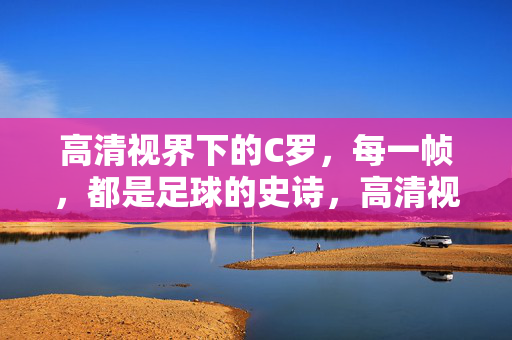 高清视界下的C罗，每一帧，都是足球的史诗，高清视界下的C罗，每一帧，足球史诗