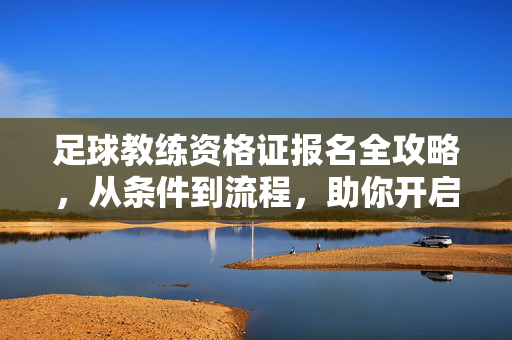 足球教练资格证报名全攻略，从条件到流程，助你开启教练生涯，足球教练资格证报名全攻略，从条件到流程，助你开启教练生涯