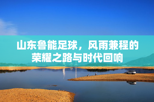 山东鲁能足球，风雨兼程的荣耀之路与时代回响