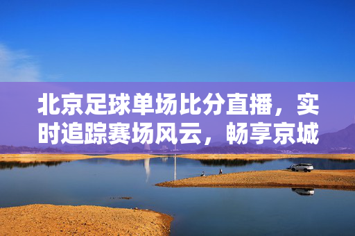 北京足球单场比分直播，实时追踪赛场风云，畅享京城足球激情，北京足球实时比分直播，畅享赛场风云，点燃京城激情