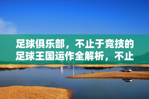 足球俱乐部，不止于竞技的足球王国运作全解析，不止竞技，足球王国的俱乐部运作全解析