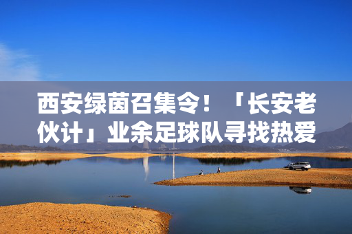 西安绿茵召集令！「长安老伙计」业余足球队寻找热爱足球的你，并肩作战，挥洒汗水！长安老伙计集结！西安绿茵业余足球队招募热爱足球的你