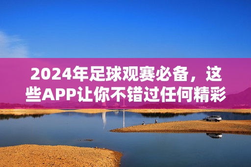 2024年足球观赛必备，这些APP让你不错过任何精彩瞬间，2024足球观赛必备APP，不错过任何精彩瞬间