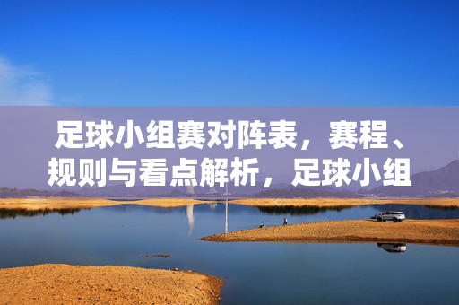 足球小组赛对阵表，赛程、规则与看点解析，足球小组赛，对阵表、赛程、规则与看点全解析