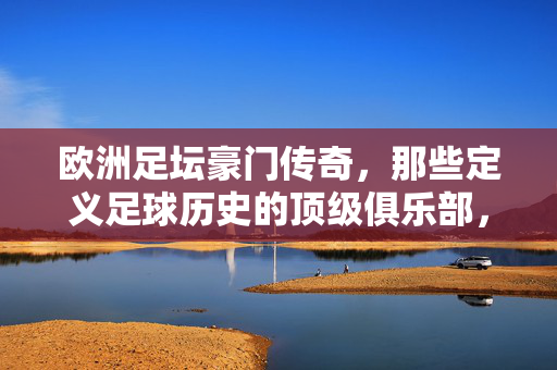 欧洲足坛豪门传奇，那些定义足球历史的顶级俱乐部，欧洲足坛豪门传奇，定义足球历史的顶级俱乐部