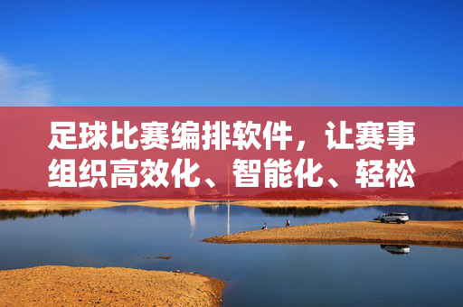 足球比赛编排软件，让赛事组织高效化、智能化、轻松化，足球比赛编排软件，高效化、智能化、轻松化办赛