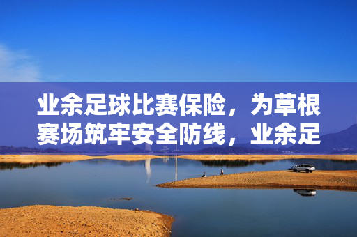 业余足球比赛保险，为草根赛场筑牢安全防线，业余足球保险，筑牢草根赛场安全防线