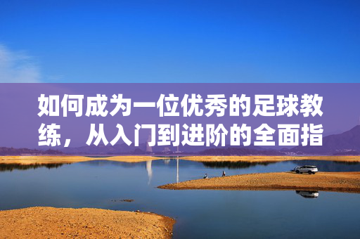 如何成为一位优秀的足球教练，从入门到进阶的全面指南，从入门到进阶，优秀足球教练全面指南