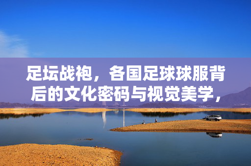 足坛战袍，各国足球球服背后的文化密码与视觉美学，足坛战袍，各国球服的文化密码与视觉美学