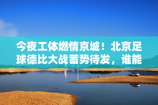 今夜工体燃情京城！北京足球德比大战蓄势待发，谁能笑傲绿茵？今夜工体燃情！北京德比大战谁能笑傲绿茵？