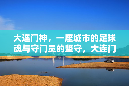 大连门神，一座城市的足球魂与守门员的坚守，大连门神，足球魂的坚守者