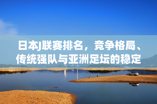 日本J联赛排名，竞争格局、传统强队与亚洲足坛的稳定器，日本J联赛，竞争格局、传统强队与亚洲足坛稳定器