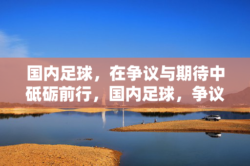 国内足球，在争议与期待中砥砺前行，国内足球，争议与期待砥砺前行