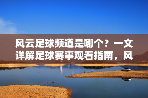 风云足球频道是哪个？一文详解足球赛事观看指南，风云足球频道详解，足球赛事观看指南