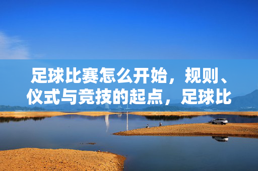 足球比赛怎么开始，规则、仪式与竞技的起点，足球比赛开赛，规则、仪式与竞技起点