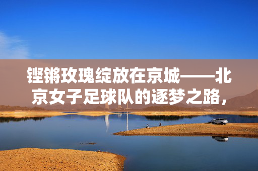 铿锵玫瑰绽放在京城——北京女子足球队的逐梦之路，铿锵玫瑰京城逐梦