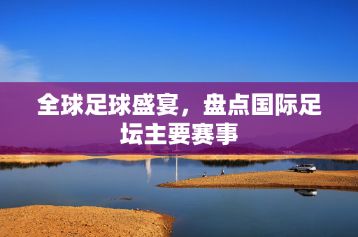 全球足球盛宴，盘点国际足坛主要赛事