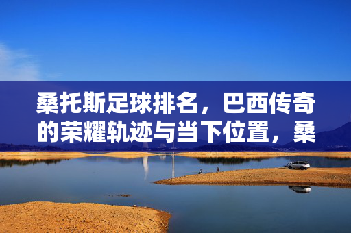 桑托斯足球排名，巴西传奇的荣耀轨迹与当下位置，桑托斯足球排名，巴西传奇的荣耀轨迹与当下位置