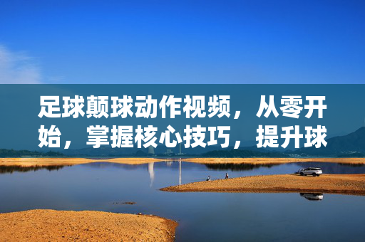 足球颠球动作视频，从零开始，掌握核心技巧，提升球感！零基础足球颠球，掌握核心技巧，提升球感！