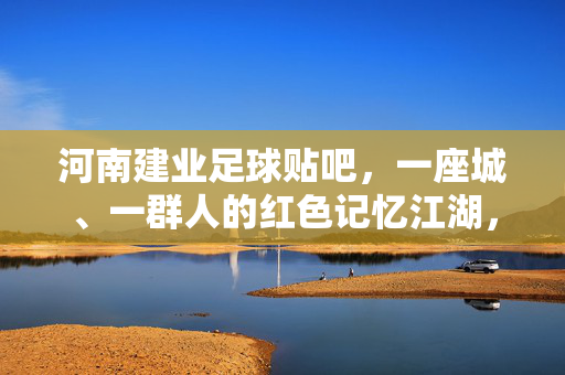 河南建业足球贴吧，一座城、一群人的红色记忆江湖，河南建业贴吧，一座城一群人的红色江湖记忆