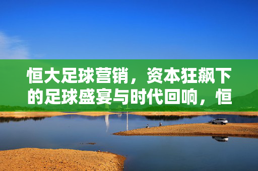 恒大足球营销，资本狂飙下的足球盛宴与时代回响，恒大足球营销，资本狂飙下的盛宴与回响