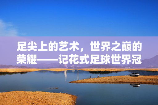 足尖上的艺术，世界之巅的荣耀——记花式足球世界冠军的传奇之路，足尖巅峰，花式足球世界冠军的传奇